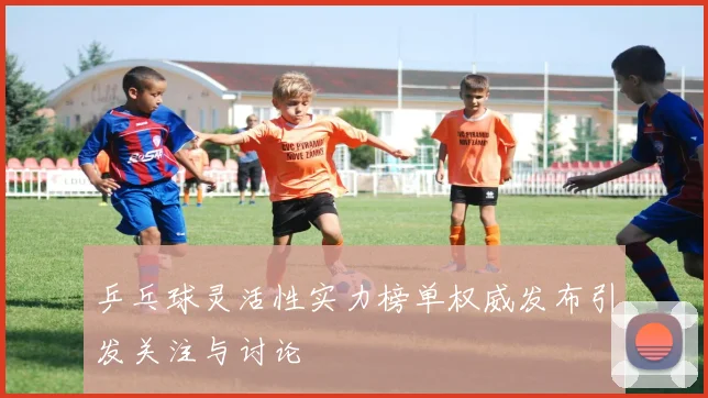 乒乓球灵活性实力榜单权威发布引发关注与讨论