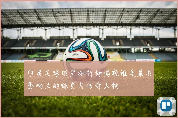 印度足球明星排行榜揭晓谁是最具影响力的球员与传奇人物