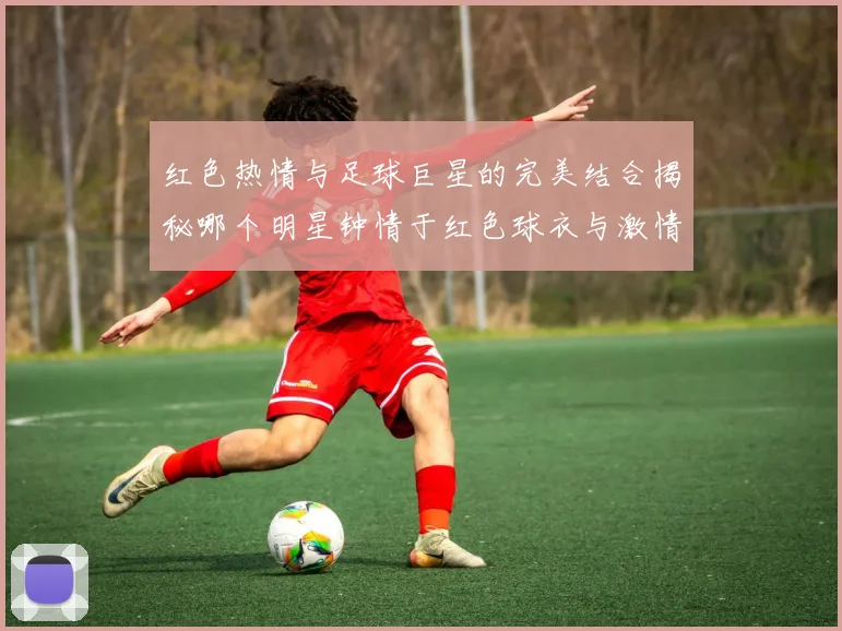 红色热情与足球巨星的完美结合揭秘哪个明星钟情于红色球衣与激情赛场