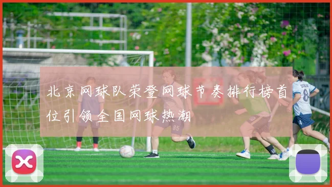 北京网球队荣登网球节奏排行榜首位引领全国网球热潮
